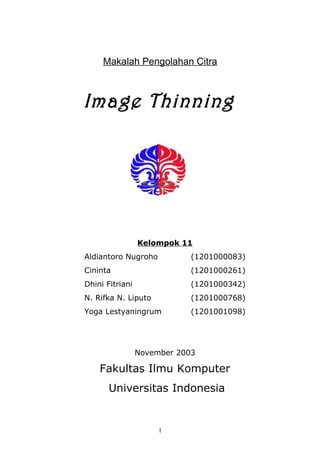 Makalah Pengolahan Citra
Image Thinning
Kelompok 11
Aldiantoro Nugroho (1201000083)
Cininta (1201000261)
Dhini Fitriani (1201000342)
N. Rifka N. Liputo (1201000768)
Yoga Lestyaningrum (1201001098)
November 2003
Fakultas Ilmu Komputer
Universitas Indonesia
1
 