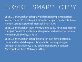 LEVEL SMART CITY
LEVEL 1, merupakan tahap awal dari pengimplementasian
konsep Smart City, tahap ini ditandai dengan masih kota biasa
namun terdapat potensi menjadi Smart City.
LEVEL 2, merupakan level memulainya suatu kota atau daerah
menjadi Smart City, ditandai dengan tersedia internet secara
menyeluruh di wilayah kota.
LEVEL 3, merupakan tahap kelanjutan dari level pertama,
dimana ditandai dengan kota mulai terhubung dengan
jaringan di kota lainnya atau telah menerapkan konsep
Metropolitan Area Network (MAN).
 