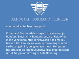 BANDUNG COMMAND CENTER
commandcenter.bandung.go.id
Command Center adalah bagian upaya menuju
Bandung Smart City. Bandung sebagai Kota Pintar
inilah yang menuntut pengawasan tidak melulu
harus dilakukan secara manual. Sekarang di zaman
serba canggih ini, penggunaan mesin komputer
beserta alat-alat pendukungnya bisa diberdayakan
untuk fungsi monitoring di Kota Bandung.
 