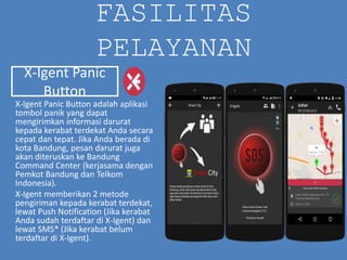 FASILITAS
PELAYANAN
X-Igent Panic Button adalah aplikasi
tombol panik yang dapat
mengirimkan informasi darurat
kepada kerabat terdekat Anda secara
cepat dan tepat. Jika Anda berada di
kota Bandung, pesan darurat juga
akan diteruskan ke Bandung
Command Center (kerjasama dengan
Pemkot Bandung dan Telkom
Indonesia).
X-Igent memberikan 2 metode
pengiriman kepada kerabat terdekat,
lewat Push Notification (Jika kerabat
Anda sudah terdaftar di X-Igent) dan
lewat SMS* (Jika kerabat belum
terdaftar di X-Igent).
X-Igent Panic
Button
 