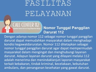 FASILITAS
PELAYANAN
Dengan adanya nomor 112 sebagai nomor tunggal panggilan
darurat dapat memudahkan masyarakat dalam menghadapi
kondisi kegawatdaruratan. Nomor 112 ditetapkan sebagai
nomor tunggal panggilan darurat agar dapat mempermudah
masyarakat dalam mengingat dan menghubungi layanan
darurat. Adapun layanan darurat yang dilayani melalui 112
adalah menerima dan menindaklanjuti laporan masyarakat
terkait kebakaran, tindak kriminal, kecelakaan, kebutuhan
ambulans, dan penanganan kesehatan yang gawat darurat.
Nomor Tunggal Panggilan
Darurat 112
 