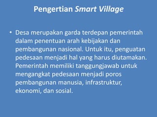 Pengertian Smart Village
• Desa merupakan garda terdepan pemerintah
dalam penentuan arah kebijakan dan
pembangunan nasional. Untuk itu, penguatan
pedesaan menjadi hal yang harus diutamakan.
Pemerintah memiliki tanggungjawab untuk
mengangkat pedesaan menjadi poros
pembangunan manusia, infrastruktur,
ekonomi, dan sosial.
 