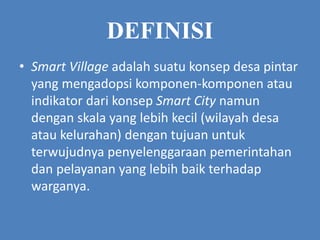 DEFINISI
• Smart Village adalah suatu konsep desa pintar
yang mengadopsi komponen-komponen atau
indikator dari konsep Smart City namun
dengan skala yang lebih kecil (wilayah desa
atau kelurahan) dengan tujuan untuk
terwujudnya penyelenggaraan pemerintahan
dan pelayanan yang lebih baik terhadap
warganya.
 
