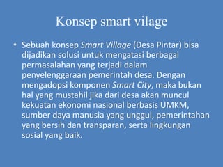 Konsep smart vilage
• Sebuah konsep Smart Village (Desa Pintar) bisa
dijadikan solusi untuk mengatasi berbagai
permasalahan yang terjadi dalam
penyelenggaraan pemerintah desa. Dengan
mengadopsi komponen Smart City, maka bukan
hal yang mustahil jika dari desa akan muncul
kekuatan ekonomi nasional berbasis UMKM,
sumber daya manusia yang unggul, pemerintahan
yang bersih dan transparan, serta lingkungan
sosial yang baik.
 