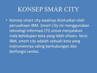 KONSEP SMAR CITY
• Konsep smart city awalnya dicetuskan oleh
perusahaan IBM. Smart City ini menggunakan
teknologi informasi (TI) untuk menjalakan
roda kehidupan kota yang lebih efisien. Versi
IBM, smart city adalah sebuah kota yang
instrumennya saling berhubungan dan
berfungsi cerdas.
 