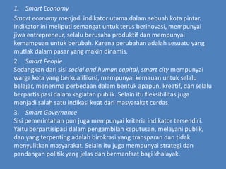 1. Smart Economy
Smart economy menjadi indikator utama dalam sebuah kota pintar.
Indikator ini meliputi semangat untuk terus berinovasi, mempunyai
jiwa entrepreneur, selalu berusaha produktif dan mempunyai
kemampuan untuk berubah. Karena perubahan adalah sesuatu yang
mutlak dalam pasar yang makin dinamis.
2. Smart People
Sedangkan dari sisi social and human capital, smart city mempunyai
warga kota yang berkualifikasi, mempunyai kemauan untuk selalu
belajar, menerima perbedaan dalam bentuk apapun, kreatif, dan selalu
berpartisipasi dalam kegiatan publik. Selain itu fleksibilitas juga
menjadi salah satu indikasi kuat dari masyarakat cerdas.
3. Smart Governance
Sisi pemerintahan pun juga mempunyai kriteria indikator tersendiri.
Yaitu berpartisipasi dalam pengambilan keputusan, melayani publik,
dan yang terpenting adalah birokrasi yang transparan dan tidak
menyulitkan masyarakat. Selain itu juga mempunyai strategi dan
pandangan politik yang jelas dan bermanfaat bagi khalayak.
 
