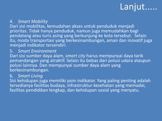 Lanjut.....
4. Smart Mobility
Dari sisi mobilitas, kemudahan akses untuk penduduk menjadi
prioritas. Tidak hanya penduduk, namun juga memudahkan bagi
pendatang atau turis asing yang berkunjung ke kota tersebut. Selain
itu, moda transportasi yang berkesinambungan, aman dan inovatif juga
menjadi indikator tersendiri.
5. Smart Environment
Dari sisi sumber daya alam, smart city harus mempunyai daya tarik
pemandangan yang atraktif. Selain itu bebas dari polusi udara ataupun
polusi lainnya. Dan mempunyai sumber daya alam yang
berkesinambungan.
6. Smart Living
Sisi kehidupan juga memiliki poin indikator. Yang paling penting adalah
tersedianya fasilitas budaya, infrastruktur kesehatan yang memadai,
fasilitas pendidikan lengkap, dan kehidupan sosial yang menyatu.
 