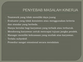 1. Teamwork yang tidak memiliki daya juang
2. Evaluator yang tidak konsisten atau menggunakan kriteria
dan standar yang berbeda.
3. Hanya bernilai bagi karyawan yang terbaik atau terburuk.
4. Mendorong karyawan untuk mencapai tujuan jangka pendek.
5. Manager memiliki kekuasaan yang mutlak atas karyawan.
6. Terlalu subyektif.
7. Prosedur sangat emosional secara mendalam
 