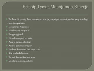  Terdapat 10 prinsip dasar manajemen kinerja yang dapat menjadi pondasi yang kuat bagi
kinerja organisasi.
 Menghargai Kejujuran
 Memberikan Pelayanan
 Tanggung jawab
 Dirasakan seperti bermain
 Adanya perasaan kasihan
 Adanya perumusan tujuan
 Terdapat konsensus dan kerja sama
 Sifatnya berkelanjutan
 Terjadi komunikasi dua arah
 Mendapatkan umpan balik
 