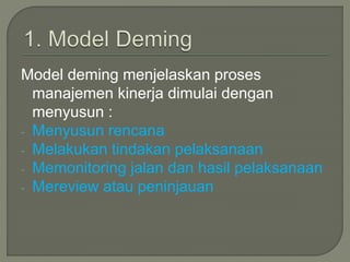 Model deming menjelaskan proses
manajemen kinerja dimulai dengan
menyusun :
- Menyusun rencana
- Melakukan tindakan pelaksanaan
- Memonitoring jalan dan hasil pelaksanaan
- Mereview atau peninjauan
 