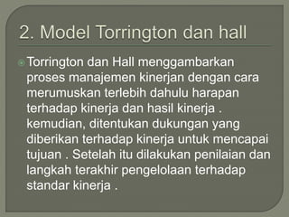 Torrington dan Hall menggambarkan
proses manajemen kinerjan dengan cara
merumuskan terlebih dahulu harapan
terhadap kinerja dan hasil kinerja .
kemudian, ditentukan dukungan yang
diberikan terhadap kinerja untuk mencapai
tujuan . Setelah itu dilakukan penilaian dan
langkah terakhir pengelolaan terhadap
standar kinerja .
 