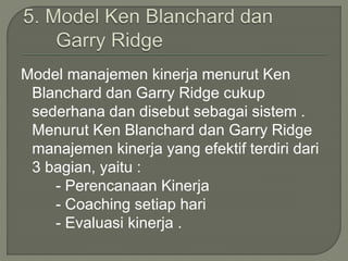 Model manajemen kinerja menurut Ken
Blanchard dan Garry Ridge cukup
sederhana dan disebut sebagai sistem .
Menurut Ken Blanchard dan Garry Ridge
manajemen kinerja yang efektif terdiri dari
3 bagian, yaitu :
- Perencanaan Kinerja
- Coaching setiap hari
- Evaluasi kinerja .
 