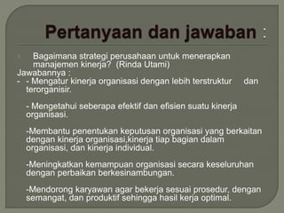 1. Bagaimana strategi perusahaan untuk menerapkan
manajemen kinerja? (Rinda Utami)
Jawabannya :
- - Mengatur kinerja organisasi dengan lebih terstruktur dan
terorganisir.
- Mengetahui seberapa efektif dan efisien suatu kinerja
organisasi.
-Membantu penentukan keputusan organisasi yang berkaitan
dengan kinerja organisasi,kinerja tiap bagian dalam
organisasi, dan kinerja individual.
-Meningkatkan kemampuan organisasi secara keseluruhan
dengan perbaikan berkesinambungan.
-Mendorong karyawan agar bekerja sesuai prosedur, dengan
semangat, dan produktif sehingga hasil kerja optimal.
 