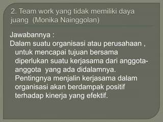 Jawabannya :
Dalam suatu organisasi atau perusahaan ,
untuk mencapai tujuan bersama
diperlukan suatu kerjasama dari anggota-
anggota yang ada didalamnya.
Pentingnya menjalin kerjasama dalam
organisasi akan berdampak positif
terhadap kinerja yang efektif.
 