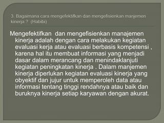 Mengefektifkan dan mengefisienkan manajemen
kinerja adalah dengan cara melakukan kegiatan
evaluasi kerja atau evaluasi berbasis kompetensi ,
karena hal itu membuat informasi yang menjadi
dasar dalam merancang dan menindaklanjuti
kegiatan peningkatan kinerja . Dalam manjemen
kinerja diperlukan kegiatan evaluasi kinerja yang
obyektif dan jujur untuk memperoleh data atau
informasi tentang tinggi rendahnya atau baik dan
buruknya kinerja setiap karyawan dengan akurat.
 