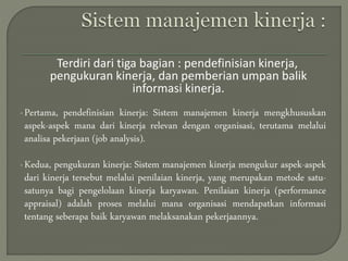 Terdiri dari tiga bagian : pendefinisian kinerja,
pengukuran kinerja, dan pemberian umpan balik
informasi kinerja.
•Pertama, pendefinisian kinerja: Sistem manajemen kinerja mengkhususkan
aspek-aspek mana dari kinerja relevan dengan organisasi, terutama melalui
analisa pekerjaan (job analysis).
•Kedua, pengukuran kinerja: Sistem manajemen kinerja mengukur aspek-aspek
dari kinerja tersebut melalui penilaian kinerja, yang merupakan metode satu-
satunya bagi pengelolaan kinerja karyawan. Penilaian kinerja (performance
appraisal) adalah proses melalui mana organisasi mendapatkan informasi
tentang seberapa baik karyawan melaksanakan pekerjaannya.
 
