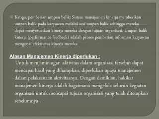  Ketiga, pemberian umpan balik: Sistem manajemen kinerja memberikan
umpan balik pada karyawan melalui sesi umpan balik sehingga mereka
dapat menyesuaikan kinerja mereka dengan tujuan organisasi. Umpan balik
kinerja (performance feedback) adalah proses pemberian informasi karyawan
mengenai efektivitas kinerja mereka.
Alasan Manajemen Kinerja diperlukan :
Untuk menjamin agar aktivitas dalam organisasi tersebut dapat
mencapai hasil yang diharapkan, diperlukan upaya manajemen
dalam pelaksanaan aktivitasnya. Dengan demikian, hakikat
manajemen kinerja adalah bagaimana mengelola seluruh kegiatan
organisasi untuk mencapai tujuan organisasi yang telah ditetapkan
sebelumnya .
 