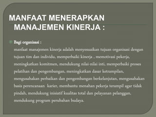 MANFAAT MENERAPKAN
MANAJEMEN KINERJA :
 Bagi organisasi :
manfaat manajemen kinerja adalah menyesuaikan tujuan organisasi dengan
tujuan tim dan individu, memperbaiki kinerja , memotivasi pekerja,
meningkatkan komitmen, mendukung nilai-nilai inti, memperbaiki proses
pelatihan dan pengembangan, meningkatkan dasar ketrampilan,
mengusahakan perbaikan dan pengembangan berkelanjutan, mengusahakan
basis perencanaan karier, membantu menahan pekerja terampil agar tidak
pindah, mendukung inisiatif kualitas total dan pelayanan pelanggan,
mendukung program perubahan budaya.
 