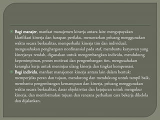  Bagi manajer, manfaat manajemen kinerja antara lain: mengupayakan
klarifikasi kinerja dan harapan perilaku, menawarkan peluang menggunakan
waktu secara berkualitas, memperbaiki kinerja tim dan individual,
mengusahakan penghargaan nonfinansial pada staf, membantu karyawan yang
kinerjanya rendah, digunakan untuk mengembangkan individu, mendukung
kepemimpinan, proses motivasi dan pengembangan tim, mengusahakan
kerangka kerja untuk meninjau ulang kinerja dan tingkat kompensasi.
 Bagi individu, manfaat manajemen kinerja antara lain dalam bentuk:
memperjelas peran dan tujuan, mendorong dan mendukung untuk tampil baik,
membantu pengembangan kemampuan dan kinerja, peluang menggunakan
waktu secara berkualitas, dasar objektivitas dan kejujuran untuk mengukur
kinerja, dan memformulasi tujuan dan rencana perbaikan cara bekerja dikelola
dan dijalankan.
 