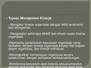  Tujuan Manajemen Kinerja :
- Mengatur kinerja organisasi dengan lebih terstruktur
dan terorganisir.
- Mengetahui seberapa efektif dan efisien suatu kinerja
organisasi.
-Membantu penentukan keputusan organisasi yang
berkaitan dengan kinerja organisasi,kinerja tiap bagian
dalam organisasi, dan kinerja individual.
-Meningkatkan kemampuan organisasi secara
keseluruhan dengan perbaikan berkesinambungan.
-Mendorong karyawan agar bekerja sesuai prosedur,
dengan semangat, dan produktif sehingga hasil kerja
 