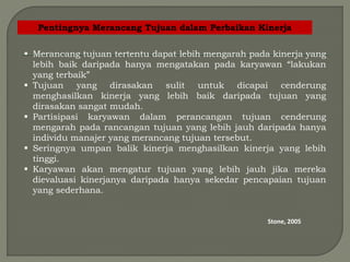 Pentingnya Merancang Tujuan dalam Perbaikan Kinerja
 Merancang tujuan tertentu dapat lebih mengarah pada kinerja yang
lebih baik daripada hanya mengatakan pada karyawan “lakukan
yang terbaik”
 Tujuan yang dirasakan sulit untuk dicapai cenderung
menghasilkan kinerja yang lebih baik daripada tujuan yang
dirasakan sangat mudah.
 Partisipasi karyawan dalam perancangan tujuan cenderung
mengarah pada rancangan tujuan yang lebih jauh daripada hanya
individu manajer yang merancang tujuan tersebut.
 Seringnya umpan balik kinerja menghasilkan kinerja yang lebih
tinggi.
 Karyawan akan mengatur tujuan yang lebih jauh jika mereka
dievaluasi kinerjanya daripada hanya sekedar pencapaian tujuan
yang sederhana.
Stone, 2005
 
