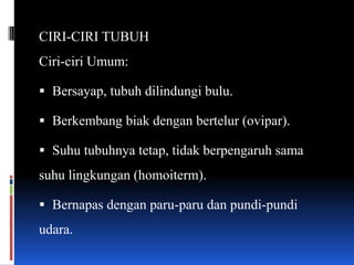 CIRI-CIRI TUBUH
Ciri-ciri Umum:

 Bersayap, tubuh dilindungi bulu.

 Berkembang biak dengan bertelur (ovipar).

 Suhu tubuhnya tetap, tidak berpengaruh sama
suhu lingkungan (homoiterm).

 Bernapas dengan paru-paru dan pundi-pundi
udara.
 
