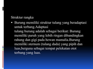 Struktur rangka
 Burung memiliki struktur tulang yang beradaptasi
  untuk terbang.Adaptasi
  tulang burung adalah sebagai berikut: Burung
  memiliki paruh yang lebih ringan dibandingkan
  rahang dan gigi pada hewan mamalia.Burung
  memiliki sternum (tulang dada) yang pipih dan
  luas,berguna sebagai tempat pelekatan otot
  terbang yang luas.
 
