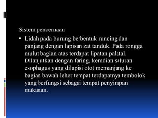 Sistem pencernaan
 Lidah pada burung berbentuk runcing dan
  panjang dengan lapisan zat tanduk. Pada rongga
  mulut bagian atas terdapat lipatan palatal.
  Dilanjutkan dengan faring, kemdian saluran
  esophagus yang dilapisi otot memanjang ke
  bagian bawah leher tempat terdapatnya tembolok
  yang berfungsi sebagai tempat penyimpan
  makanan.
 