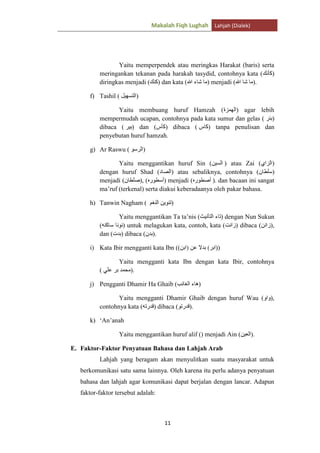 Makalah Fiqh Lughah Lahjah (Dialek)

Yaitu memperpendek atau meringkas Harakat (baris) serta
meringankan tekanan pada harakah tasydid, contohnya kata ( )
diringkas menjadi ( ) dan kata (
) menjadi (
).
f) Tashil (

)

Yaitu membuang huruf Hamzah (
) agar lebih
mempermudah ucapan, contohnya pada kata sumur dan gelas ( )
dibaca ( ) dan ( ) dibaca (
) tanpa penulisan dan
penyebutan huruf hamzah.
g) Ar Raswu (

)

Yaitu menggantikan huruf Sin (
) atau Zai (
)
dengan huruf Shad (
) atau sebaliknya, contohnya (
)
menjadi (
), (
) menjadi (
). dan bacaan ini sangat
ma‟ruf (terkenal) serta diakui keberadaanya oleh pakar bahasa.
h) Tanwin Nagham (

)

Yaitu menggantikan Ta ta‟nis (
) dengan Nun Sukun
(
) untuk melagukan kata, contoh, kata (
) dibaca ( ),
dan ( ) dibaca ( ).
i) Kata Ibir mengganti kata Ibn ((

(

))

Yaitu mengganti kata Ibn dengan kata Ibir, contohnya
).

j) Pengganti Dhamir Ha Ghaib (

)

Yaitu mengganti Dhamir Ghaib dengan huruf Wau (
contohnya kata (
) dibaca (
).

),

k) „An‟anah
Yaitu menggantikan huruf alif () menjadi Ain (

).

E. Faktor-Faktor Penyatuan Bahasa dan Lahjah Arab
Lahjah yang beragam akan menyulitkan suatu masyarakat untuk
berkomunikasi satu sama lainnya. Oleh karena itu perlu adanya penyatuan
bahasa dan lahjah agar komunikasi dapat berjalan dengan lancar. Adapun
faktor-faktor tersebut adalah:

11

 