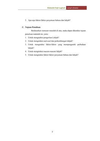 Makalah Fiqh Lughah Lahjah (Dialek)

5. Apa saja faktor-faktor penyatuan bahasa dan lahjah?

C. Tujuan Penulisan
Berdasarkan rumusan masalah di atas, maka dapat diketahui tujuan
penulisan makalah ini, yaitu:
1. Untuk mengetahui pengertian Lahjah?
2. Untuk mengetahui asal-usul dan perkembangan lahjah?
3. Untuk mengetahui faktor-faktor yang mempengaruhi perbedaan
lahjah?
4. Untuk mengetahui macam-macam lahjah?
5. Untuk mengetahui faktor-faktor penyatuan bahasa dan lahjah?

2

 