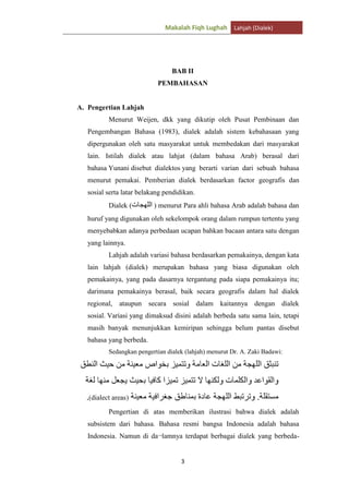 Makalah Fiqh Lughah Lahjah (Dialek)

BAB II
PEMBAHASAN

A. Pengertian Lahjah
Menurut Weijen, dkk yang dikutip oleh Pusat Pembinaan dan
Pengembangan Bahasa (1983), dialek adalah sistem kebahasaan yang
dipergunakan oleh satu masyarakat untuk membedakan dari masyarakat
lain. Istilah dialek atau lahjat (dalam bahasa Arab) berasal dari
bahasa Yunani disebut dialektos yang berarti varian dari sebuah bahasa
menurut pemakai. Pemberian dialek berdasarkan factor geografis dan
sosial serta latar belakang pendidikan.
Dialek (

) menurut Para ahli bahasa Arab adalah bahasa dan

huruf yang digunakan oleh sekelompok orang dalam rumpun tertentu yang
menyebabkan adanya perbedaan ucapan bahkan bacaan antara satu dengan
yang lainnya.
Lahjah adalah variasi bahasa berdasarkan pemakainya, dengan kata
lain lahjah (dialek) merupakan bahasa yang biasa digunakan oleh
pemakainya, yang pada dasarnya tergantung pada siapa pemakainya itu;
darimana pemakainya berasal, baik secara geografis dalam hal dialek
regional, ataupun secara sosial dalam kaitannya dengan dialek
sosial. Variasi yang dimaksud disini adalah berbeda satu sama lain, tetapi
masih banyak menunjukkan kemiripan sehingga belum pantas disebut
bahasa yang berbeda.
Sedangkan pengertian dialek (lahjah) menurut Dr. A. Zaki Badawi:

dialect areas
Pengertian di atas memberikan ilustrasi bahwa dialek adalah
subsistem dari bahasa. Bahasa resmi bangsa Indonesia adalah bahasa
Indonesia. Namun di da¬lamnya terdapat berbagai dialek yang berbeda-

3

 