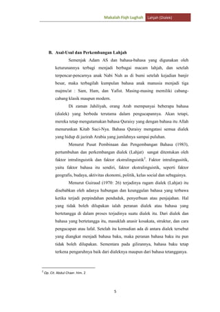 Makalah Fiqh Lughah Lahjah (Dialek)

B. Asal-Usul dan Perkembangan Lahjah
Semenjak Adam AS dan bahasa-bahasa yang digunakan oleh
keturunannya terbagi menjadi berbagai macam lahjah, dan setelah
terpencar-pencarnya anak Nabi Nuh as di bumi setelah kejadian banjir
besar, maka terbagilah kumpulan bahasa anak manusia menjadi tiga
majmu'at : Sam, Ham, dan Yafist. Masing-masing memiliki cabangcabang klasik maupun modern.
Di zaman Jahiliyah, orang Arab mempunyai beberapa bahasa
(dialek) yang berbeda terutama dalam pengucapannya. Akan tetapi,
mereka tetap mengutamakan bahasa Quraisy yang dengan bahasa itu Allah
menurunkan Kitab Suci-Nya. Bahasa Quraisy mengatasi semua dialek
yang hidup di jazirah Arabia yang jumlahnya sampai puluhan.
Menurut Pusat Pembinaan dan Pengembangan Bahasa (1983),
pertumbuhan dan perkembangan dialek (Lahjat) sangat ditentukan oleh
faktor intralinguistik dan faktor ekstralinguistik2. Faktor intralingusitik,
yaitu faktor bahasa itu sendiri, faktor ekstralinguistik, seperti faktor
geografis, budaya, aktivitas ekonomi, politik, kelas social dan sebagainya.
Menurut Guiraud (1970: 26) terjadinya ragam dialek (Lahjat) itu
disebabkan oleh adanya hubungan dan keunggulan bahasa yang terbawa
ketika terjadi perpindahan penduduk, penyerbuan atau penjajahan. Hal
yang tidak boleh dilupakan ialah peranan dialek atau bahasa yang
bertetangga di dalam proses terjadinya suatu dialek itu. Dari dialek dan
bahasa yang bertetangga itu, masuklah anasir kosakata, struktur, dan cara
pengucapan atau lafal. Setelah itu kemudian ada di antara dialek tersebut
yang diangkat menjadi bahasa baku, maka peranan bahasa baku itu pun
tidak boleh dilupakan. Sementara pada gilirannya, bahasa baku tetap
terkena pengaruhnya baik dari dialeknya maupun dari bahasa tetangganya.

2

Op. Cit. Abdul Chaer. hlm. 2

5

 
