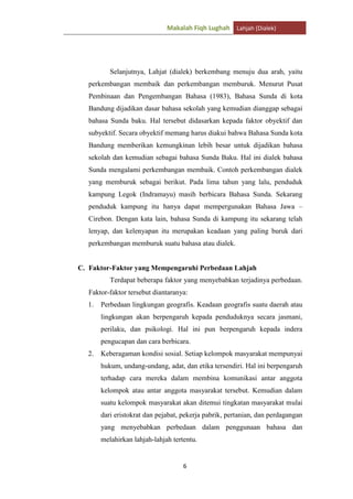 Makalah Fiqh Lughah Lahjah (Dialek)

Selanjutnya, Lahjat (dialek) berkembang menuju dua arah, yaitu
perkembangan membaik dan perkembangan memburuk. Menurut Pusat
Pembinaan dan Pengembangan Bahasa (1983), Bahasa Sunda di kota
Bandung dijadikan dasar bahasa sekolah yang kemudian dianggap sebagai
bahasa Sunda baku. Hal tersebut didasarkan kepada faktor obyektif dan
subyektif. Secara obyektif memang harus diakui bahwa Bahasa Sunda kota
Bandung memberikan kemungkinan lebih besar untuk dijadikan bahasa
sekolah dan kemudian sebagai bahasa Sunda Baku. Hal ini dialek bahasa
Sunda mengalami perkembangan membaik. Contoh perkembangan dialek
yang memburuk sebagai berikut. Pada lima tahun yang lalu, penduduk
kampung Legok (Indramayu) masih berbicara Bahasa Sunda. Sekarang
penduduk kampung itu hanya dapat mempergunakan Bahasa Jawa –
Cirebon. Dengan kata lain, bahasa Sunda di kampung itu sekarang telah
lenyap, dan kelenyapan itu merupakan keadaan yang paling buruk dari
perkembangan memburuk suatu bahasa atau dialek.

C. Faktor-Faktor yang Mempengaruhi Perbedaan Lahjah
Terdapat beberapa faktor yang menyebabkan terjadinya perbedaan.
Faktor-faktor tersebut diantaranya:
1.

Perbedaan lingkungan geografis. Keadaan geografis suatu daerah atau
lingkungan akan berpengaruh kepada penduduknya secara jasmani,
perilaku, dan psikologi. Hal ini pun berpengaruh kepada indera
pengucapan dan cara berbicara.

2.

Keberagaman kondisi sosial. Setiap kelompok masyarakat mempunyai
hukum, undang-undang, adat, dan etika tersendiri. Hal ini berpengaruh
terhadap cara mereka dalam membina komunikasi antar anggota
kelompok atau antar anggota masyarakat tersebut. Kemudian dalam
suatu kelompok masyarakat akan ditemui tingkatan masyarakat mulai
dari eristokrat dan pejabat, pekerja pabrik, pertanian, dan perdagangan
yang menyebabkan perbedaan dalam penggunaan bahasa dan
melahirkan lahjah-lahjah tertentu.

6

 