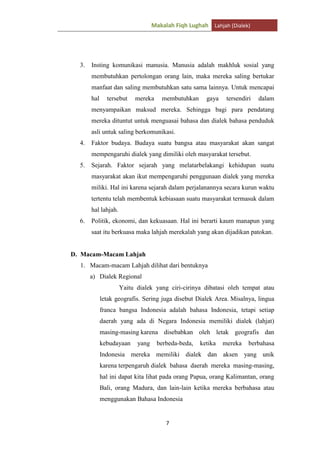 Makalah Fiqh Lughah Lahjah (Dialek)

3.

Insting komunikasi manusia. Manusia adalah makhluk sosial yang
membutuhkan pertolongan orang lain, maka mereka saling bertukar
manfaat dan saling membutuhkan satu sama lainnya. Untuk mencapai
hal

tersebut

mereka

membutuhkan

gaya

tersendiri

dalam

menyampaikan maksud mereka. Sehingga bagi para pendatang
mereka dituntut untuk menguasai bahasa dan dialek bahasa penduduk
asli untuk saling berkomunikasi.
4.

Faktor budaya. Budaya suatu bangsa atau masyarakat akan sangat
mempengaruhi dialek yang dimiliki oleh masyarakat tersebut.

5.

Sejarah. Faktor sejarah yang melatarbelakangi kehidupan suatu
masyarakat akan ikut mempengaruhi penggunaan dialek yang mereka
miliki. Hal ini karena sejarah dalam perjalanannya secara kurun waktu
tertentu telah membentuk kebiasaan suatu masyarakat termasuk dalam
hal lahjah.

6.

Politik, ekonomi, dan kekuasaan. Hal ini berarti kaum manapun yang
saat itu berkuasa maka lahjah merekalah yang akan dijadikan patokan.

D. Macam-Macam Lahjah
1. Macam-macam Lahjah dilihat dari bentuknya
a) Dialek Regional
Yaitu dialek yang ciri-cirinya dibatasi oleh tempat atau
letak geografis. Sering juga disebut Dialek Area. Misalnya, lingua
franca bangsa Indonesia adalah bahasa Indonesia, tetapi setiap
daerah yang ada di Negara Indonesia memiliki dialek (lahjat)
masing-masing karena disebabkan oleh letak geografis dan
kebudayaan

yang

berbeda-beda,

ketika

mereka

berbahasa

Indonesia mereka memiliki dialek dan aksen yang unik
karena terpengaruh dialek bahasa daerah mereka masing-masing,
hal ini dapat kita lihat pada orang Papua, orang Kalimantan, orang
Bali, orang Madura, dan lain-lain ketika mereka berbahasa atau
menggunakan Bahasa Indonesia

7

 