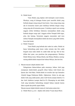 Makalah Fiqh Lughah Lahjah (Dialek)

b) Dialek Sosial
Yaitu Dialek yang dipakai oleh kelompok sosial tertentu.
Misalnya, orang di kalangan Kraton pasti memiliki dialek yang
berbeda dengan orang-orang di luar kraton. Atau orang-orang yang
ada di komunitas kantor pasti dialeknya berbeda dengan orangorang yang ada di komunitas pasar. Contohnya seperti cara seorang
anggota militer berbahasa Indonesia menunjukkan dialek yang
berbeda dengan warga sipil. Anggota militer Nampak lebih tegas,
jelas, dan lantang. Sementara anggota masyarakat sipil (non
militer) Nampak menunjukkan dialek dan aksen yang lebih lembut,
luwes dan lemah.
c) Dialek Temporal
Yaitu Dialek yang berbeda dari waktu ke waktu. Dialek ini
hanya berkembang pada kurun waktu tertentu dan bila sudah
berganti masa maka dialek itu sudah tidak ada lagi. Hal ini bisa
dilihat dari ejaan, cara penulisan dan pengucapannya. Misalnya
Dialek Melayu kuno, Melayu Klasik, dan Melayu Modern, masingmasing adalah dialek temporal dari bahasa Melayu, dan lain-lain.

2. Macam-macam Lahjah (dialek) Arab
Sebagaimana bahasa-bahasa pada umumnya, bahasa Arab juga
mempunyai dialek-dialek geografis diluar bahasa Arab klasik atau
Qurani dan Arab Baku. Dialek-dialek ini tersebar dari tepi Samudera
Atlantik hingga Pedalaman Balkh, Afghanistan. Selain itu ada juga
dialek Arab yang sudah punah, yakni Arab Sicilia (sampai abad ke-11)
dan Arab Andalusia (sampai abad ke-15). Disamping itu ada dialek
Arab yang kemudian berkembang menjadi bahasa terpisah karena
faktor sejarah dan politik seperti Malta.
Macam-macam lahjah (dialek) utama di Arab antara antara lain :
a) Dialek Mesir (

) : dipakai oleh sekitar 76 juta rakyat Mesir.

8

 