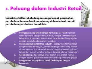 4. Peluang dalam Industri Retail
Industri retail berubah dengan sangat cepat, perubahan-
perubahan itu memberikan peluang dalam industri retail,
perubahan-perubahan itu adalah:
1. Perbedaan dan perkembangan format dasar retail : format
retail dipahami sebagai bentuk retail, dengan perkembangan
kebutuhan konsumen, format retail turut berkembang sejalan
dengan kebutuhan konsumen tersebut.
2. Meningkatnya konsentrasi industri : saat jumlah format retail
yang berbeda meningkat, jumlah pesaing dalam setiap format
akan menurun. Hal ini terjadi karena banyaknya retail yg harus
keluar dari format tersebut sebagai dampak adanya persaingan.
3. Globalisasi : pada awalnya retail adalah bisnis lokal, namun
dengan adanya globalisasi retail merambah pada bisnis global.
4. Penggunaan berbagai cara untuk berintegrasi dengan
konsumen
 