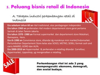 5. Peluang bisnis retail di Indonesia
Perkembangan ritel ini ada 3 yang
mempengaruhi: ekonomo, demografi,
dan sosial budaya.
Era sebelum tahun 60 an ritel tradisional, atas perdagangan independen
Era tahun 1960 an perkenalan ritel modern departement store gerai pertama
Sarinah di Jalan Tamrin Jakarta.
Era tahun 1970 -1980 an Format supermarket dan departement store Matahari,
Ramayana, Hero.
Era th 1990 an Convinience store, ditandai dg maraknya mini market/Indomarket.
Pertumbuhan Departement Store kelas atas SOGO, METRO, SEIBU, format cash and
carry MAKRO, GORO dan ALFA.
Era 2000-2010 an Hypermarket & perkenalan e-retailing ditandai Carrefour,
Hypermarket, Lipposhop, yg mengenalkan e retailing.
A. Tahapan industri perkembangan retail di
Indonesia
 
