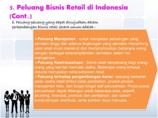 5. Peluang Bisnis Retail di Indonesia
(Cont..)
b. Peluang-peluang yang dapat diwujudkan dalam
perkembangan bisnis retail secara umum adalah :
Peluang Manajemen : untuk mengatasi persaingan yang
semakin tinggi dan adanya lingkungan yang semakin menantang,
para retail mulai merekrut dan mempromosikan beberapa orang
dengan berbagai keterampilandan perhatian dalam hal
manajemen
Peluang Kewirausahaan : bisnis retail berpeluang bagi orang-
orang yang berniat memulai usaha. Beberapa orang terkaya
didunia merupakan wirausahawan retail.
Peluang terhadap pengembangan karier: peluang berkarier
pada usaha retail timbul pada pembelian, produk-produk,
manajemen toko, dan fungsi-fungsi staf perusahaan. Posisi-posisi
perusahaan dapat dibangun pada beberapa area, seperti
akunting, finansial, promosi dan periklanan, dan sistem
komputerisasi distribusi, serta sumber daya manusia.
 