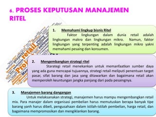 6. PROSES KEPUTUSAN MANAJEMEN
RITEL
1. Memahami lingkup bisnis Ritel
Faktor lingkungan dalam dunia retail adalah
lingkungan makro dan lingkungan mikro. Namun, faktor
lingkungan yang terpenting adalah lingkungan mikro yakni
memahami pesaing dan konsumen.
2. Mengembangkan strategi ritel
Starategi retail menekankan untuk memanfaatkan sumber daya
yang ada guna mencapai tujuannya, strategi retail meliputi penentuan target
pasar, sifat barang dan jasa yang ditawarkan dan bagaimana retail akan
memperoleh keuntungan jangka panjang dari pada pesaingnya.
3. Manajemen barang dangangan
Untuk melaksanakan strategi, manajemen harus mampu mengembangkan retail
mix. Para manajer dalam organisasi pembelian harus memutuskan berapa banyak tipe
barang yanh harus dibeli, pengusahaan dalam istilah-istilah pembelian, harga retail, dan
bagaimana mempromosikan dan mengiklankan barang.
 