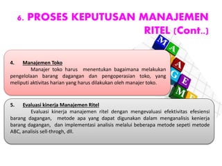 6. PROSES KEPUTUSAN MANAJEMEN
RITEL (Cont..)
4. Manajemen Toko
Manajer toko harus menentukan bagaimana melakukan
pengelolaan barang dagangan dan pengoperasian toko, yang
meliputi aktivitas harian yang harus dilakukan oleh manajer toko.
5. Evaluasi kinerja Manajemen Ritel
Evaluasi kinerja manajemen ritel dengan mengevaluasi efektivitas efesiensi
barang dagangan, metode apa yang dapat digunakan dalam menganalisis kenierja
barang dagangan, dan implementasi analisis melalui beberapa metode sepeti metode
ABC, analisis sell-throgh, dll.
 