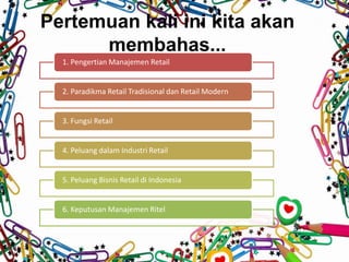 Pertemuan kali ini kita akan
membahas...
1. Pengertian Manajemen Retail
2. Paradikma Retail Tradisional dan Retail Modern
3. Fungsi Retail
4. Peluang dalam Industri Retail
5. Peluang Bisnis Retail di Indonesia
6. Keputusan Manajemen Ritel
 