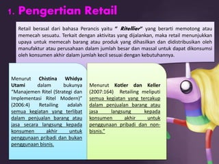 1. Pengertian Retail
Retail berasal dari bahasa Perancis yaitu ” Ritellier” yang berarti memotong atau
memecah sesuatu. Terkait dengan aktivitas yang dijalankan, maka retail menunjukkan
upaya untuk memecah barang atau produk yang dihasilkan dan didistribusikan oleh
manufaktur atau perusahaan dalam jumlah besar dan massal untuk dapat dikonsumsi
oleh konsumen akhir dalam jumlah kecil sesuai dengan kebutuhannya.
Menurut Chistina Whidya
Utami dalam bukunya
“Manajemen Ritel (Strategi dan
Implementasi Ritel Modern)”
(2006:4) Retailing adalah
semua kegiatan yang terlibat
dalam penjualan barang atau
jasa secara langsung kepada
konsumen akhir untuk
penggunaan pribadi dan bukan
penggunaan bisnis.
Menurut Kotler dan Keller
(2007:164) Retailing meliputi
semua kegiatan yang tercakup
dalam penjualan barang atau
jasa langsung kepada
konsumen akhir untuk
penggunaan pribadi dan non-
bisnis.”
 