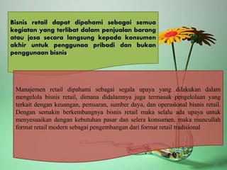 Bisnis retail dapat dipahami sebagai semua
kegiatan yang terlibat dalam penjualan barang
atau jasa secara langsung kepada konsumen
akhir untuk penggunaa pribadi dan bukan
penggunaan bisnis.
Manajemen retail dipahami sebagai segala upaya yang dilakukan dalam
mengelola bisnis retail, dimana didalamnya juga termasuk pengelolaan yang
terkait dengan keuangan, pemsaran, sumber daya, dan operasional bisnis retail.
Dengan semakin berkembangnya bisnis retail maka selalu ada upaya untuk
menyesuaikan dengan kebutuhan pasar dan selera konsumen, maka muncullah
format retail modern sebagai pengembangan dari format retail tradisional
 