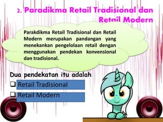 2. Paradikma Retail Tradisional dan
Retail Modern
Dua pendekatan itu adalah
 Retail Tradisional
 Retail Modern
Parakdikma Retail Tradisional dan Retail
Modern merupakan pandangan yang
menekankan pengelolaan retail dengan
menggunakan pendekan konvensional
dan tradisional.
 