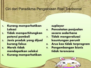Ciri dari Paradikma Pengelolaan Ritel Tradisonal
1. Kurang memperhatikan
Lokasi
2. Tidak memperhitungkan
potensi pembeli
3. Jenis produk yang dijual
kurang fokus
4. Merek tidak
mendapatkan seleksi
5. Kurang memperhatikan
suplayer
6. Pencatatan penjualan
secara sederhana
7. Tidak mengevaluasi
keuntungan perunit
8. Arus kas tidak terprogram
9. Pengembangan bisnis
tidak terencana
 