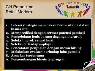 Ciri Paradikma
Retail Modern
1. Lokasi strategis merupakan faktor utama dalam
bisnis ritel
2. Memprediksi dengan cermat potensi pembeli
3. Pengelolaan jenis barang dagangan terarah
4. Seleksi merek sangat kuat
5. Seleksi terhadap suplayer
6. Pencatatan penjualan dengan mesin hitung
7. Melakukan evaluasi terhadap laba perunit
8. Arus kas terrencana
9. Pengembangan bisnis terprogram
 