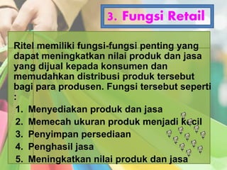 3. Fungsi Retail
Ritel memiliki fungsi-fungsi penting yang
dapat meningkatkan nilai produk dan jasa
yang dijual kepada konsumen dan
memudahkan distribusi produk tersebut
bagi para produsen. Fungsi tersebut seperti
:
1. Menyediakan produk dan jasa
2. Memecah ukuran produk menjadi kecil
3. Penyimpan persediaan
4. Penghasil jasa
5. Meningkatkan nilai produk dan jasa
 