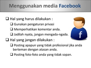 Menggunakan media Facebook
 Hal yang harus dilakukan :
 Gunakan pengaturan privasi
 Memperhatikan komentar anda.
 Jadilah nyata, jangan mengada-ngada.
 Hal yang jangan dilakukan :
 Posting apapun yang tidak profesional jika anda
berteman dengan atasan anda.
 Posting foto-foto anda yang tidak sopan.
 