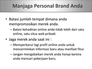 Manjaga Personal Brand Anda
• Batasi jumlah tempat dimana anda
mempromosikan merek anda.
– Batasi kehadiran online anda tidak lebih dari satu
online, satu situs web pribadi.
• Jaga merek anda saat ini :
– Memperbarui lagi profil online anda untuk
mencerminkan informasi baru atau manfaat fitur.
– Jangan mengabaikan merek anda hanya karena
anda mencari pekerjaan baru.
 