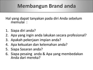 Membangun Brand anda
Hal yang dapat tanyakan pada diri Anda sebelum
memulai :
1. Siapa diri anda?
2. Apa yang ingin anda lakukan secara profesional?
3. Apakah pekerjaan impian anda?
4. Apa kekuatan dan kelemahan anda?
5. Siapa Sasaran anda?
6. Siapa pesaing anda & Apa yang membedakan
Anda dari mereka?
 